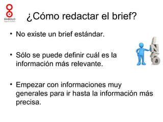 ¿Cómo redactar el brief?
• No existe un brief estándar.

• Sólo se puede definir cuál es la
  información más relevante.

• Empezar con informaciones muy
  generales para ir hasta la información más
  precisa.
 
