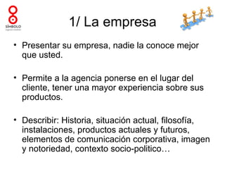 1/ La empresa
• Presentar su empresa, nadie la conoce mejor
  que usted.

• Permite a la agencia ponerse en el lugar del
  cliente, tener una mayor experiencia sobre sus
  productos.

• Describir: Historia, situación actual, filosofía,
  instalaciones, productos actuales y futuros,
  elementos de comunicación corporativa, imagen
  y notoriedad, contexto socio-politico…
 