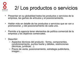2/ Los productos o servicios
•   Presentar en su globalidad todos los productos o servicios de la
    empresa, las gamas de artículos y el posicionamiento.

•   Hablar más en detalle de los productos o servicios que se van a
    promocionar, y del posicionamiento de cada uno.

•   Permite a la agencia tener elementos de política comercial de la
    empresa y los objetivos comerciales.

•   Describir:
     – Aspectos técnicos del producto : forma, componentes,
       condicionamiento, puntos fuerte y débiles, restricciones
       (técnicas, jurídicas…).
     – Precio de venta, posicionamiento, estrategia publicitaria,
       imagen…
 