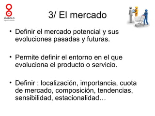3/ El mercado
• Definir el mercado potencial y sus
  evoluciones pasadas y futuras.

• Permite definir el entorno en el que
  evoluciona el producto o servicio.

• Definir : localización, importancia, cuota
  de mercado, composición, tendencias,
  sensibilidad, estacionalidad…
 