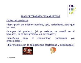 PLAN DE TRABAJO DE MARKETING
PLAN DE TRABAJO DE MARKETING
Datos del producto:
-descripción del mismo (nombre, tipo, variedades, para qué
se usa).
-imagen del producto (si ya existía, se quedó en el
-imagen del producto (si ya existía, se quedó en el
tiempo?), si es lanzamiento, es novedoso?).
-beneficios para el consumidor (racionales y/o
emocionales).
-diferenciales con la competencia (fortalezas y debilidades).
Lic. Patricia Baliñas
 