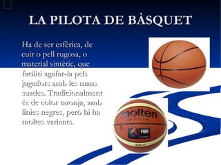 LA PILOTA DE BÀSQUET Ha de ser esfèrica, de cuir o pell rugosa, o material sintètic, que faciliti agafar-la pels jugadors amb les mans suades. Tradicionalment és de color taronja, amb línies negres, però hi ha moltes variants. 