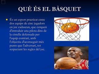 QUÈ ÉS EL BÀSQUET És un esport practicat entre dos equips de cinc jugadors en joc cadascun, que cerquen d'introduir una pilota dins de la cistella defensada per l'equip contrari, amb l'objectiu d'aconseguir més punts que l'adversari, tot respectant les regles del joc. 