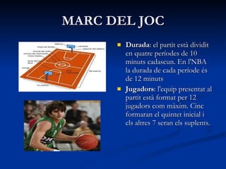 MARC DEL JOC Durada : el partit està dividit en quatre períodes de 10 minuts cadascun. En l'NBA la durada de cada període és de 12 minuts Jugadors : l'equip presentat al partit està format per 12 jugadors com màxim. Cinc formaran el quintet inicial i els altres 7 seran els suplents.  