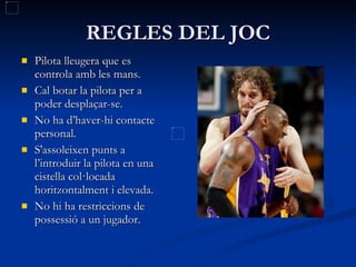 REGLES DEL JOC Pilota lleugera que es controla amb les mans. Cal botar la pilota per a poder desplaçar-se. No ha d’haver-hi contacte personal. S'assoleixen punts a l’introduir la pilota en una cistella col·locada horitzontalment i elevada. No hi ha restriccions de possessió a un jugador. 