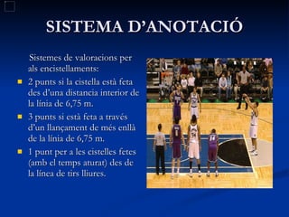 SISTEMA D’ANOTACIÓ Sistemes de valoracions per als encistellaments: 2 punts si la cistella està feta des d’una distancia interior de la línia de 6,75 m. 3 punts si està feta a través d’un llançament de més enllà de la línia de 6,75 m. 1 punt per a les cistelles fetes (amb el temps aturat) des de la línea de tirs lliures. 