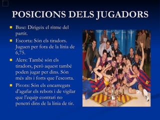 POSICIONS DELS JUGADORS Base: Dirigeix el ritme del partit.  Escorta: Són els tiradors. Juguen per fora de la línia de 6,75. Alers: També són els tiradors, però aquest també poden jugar per dins. Són més alts i forts que l’escorta. Pivots: Són els encarregats d’agafar els rebots i de vigilar que l’equip contrari no penetri dins de la línia de tir.  