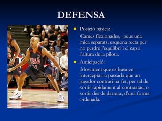 DEFENSA Posició bàsica: Cames flexionades,  peus una mica separats, esquena recta per no perdre l’equilibri i el cap a l’altura de la pilota. Anticipació: Moviment que es basa en interceptar la passada que un jugador contrari ha fet, per tal de sortir ràpidament al contraatac, o sortir des de darrera, d’una forma ordenada. 