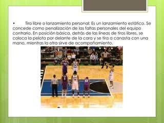 • Tiro libre o lanzamiento personal: Es un lanzamiento estático. Se 
concede como penalización de las faltas personales del equipo 
contrario. En posición básica, detrás de las líneas de tiros libres, se 
coloca la pelota por delante de la cara y se tira a canasta con una 
mano, mientras la otra sirve de acompañamiento. 
 
