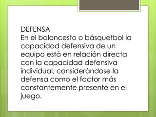 DEFENSA 
En el baloncesto o básquetbol la 
capacidad defensiva de un 
equipo está en relación directa 
con la capacidad defensiva 
individual, considerándose la 
defensa como el factor más 
constantemente presente en el 
juego. 
 