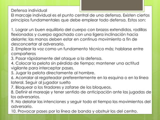 Defensa individual 
El marcaje individual es el punto central de una defensa. Existen ciertos 
principios fundamentales que debe emplear todo defensa. Estos son: 
1. Lograr un buen equilibrio del cuerpo con brazos extendidos, rodillas 
flexionadas y cuerpo agachado con una ligera inclinación hacia 
delante; las manos deben estar en continuo movimiento a fin de 
desconcertar al adversario. 
2. Emplear la voz como un fundamento técnico más; hablarse entre 
compañeros 
3. Pasar rápidamente del ataque a la defensa. 
4. Colocar la pelota sin pérdida de tiempo; mantener una actitud 
vigilante para interceptar pases. 
5. Jugar la pelota directamente al hombre. 
6. Acorralar al regateador preferentemente en la esquina o en la línea 
lateral. Seguir al jugador suelto 
7. Bloquear a los tiradores y zafarse de los bloqueos. 
8. Definir el mareaje y tener sentido de anticipación ante las jugadas de 
los adversarios. 
9. No delatar las intenciones y seguir todo el tiempo los movimientos del 
adversario. 
10. Provocar pases por la línea de banda y obstruir los del centro. 
 