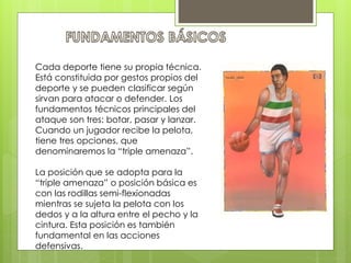 Cada deporte tiene su propia técnica. 
Está constituida por gestos propios del 
deporte y se pueden clasificar según 
sirvan para atacar o defender. Los 
fundamentos técnicos principales del 
ataque son tres: botar, pasar y lanzar. 
Cuando un jugador recibe la pelota, 
tiene tres opciones, que 
denominaremos la “triple amenaza”. 
La posición que se adopta para la 
“triple amenaza” o posición básica es 
con las rodillas semi-flexionadas 
mientras se sujeta la pelota con los 
dedos y a la altura entre el pecho y la 
cintura. Esta posición es también 
fundamental en las acciones 
defensivas. 
 
