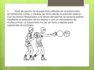 • Pase de pecho: Es el pase más utilizado en el baloncesto, 
en distancias cortas y medias. Se inicia desde la posición básica. 
Con los brazos flexionados a la altura del pecho, se lanza la pelota 
mediante la extensión de los brazos y con un movimiento de 
muñeca final. La trayectoria ha de ser resta y rápida para 
sorprender al contrario. 
 