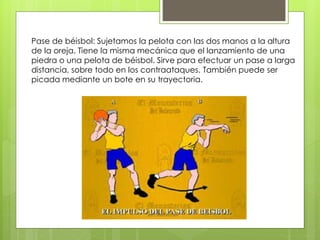 Pase de béisbol: Sujetamos la pelota con las dos manos a la altura 
de la oreja. Tiene la misma mecánica que el lanzamiento de una 
piedra o una pelota de béisbol. Sirve para efectuar un pase a larga 
distancia, sobre todo en los contraataques. También puede ser 
picada mediante un bote en su trayectoria. 
 