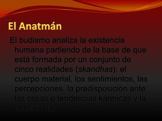 El AnatmánEl budismo analiza la existencia humana partiendo de la base de que está formada por un conjunto de cinco realidades (skandhas): el cuerpo material, los sentimientos, las percepciones, la predisposición ante las cosas o tendencias kármicas y la conciencia. 