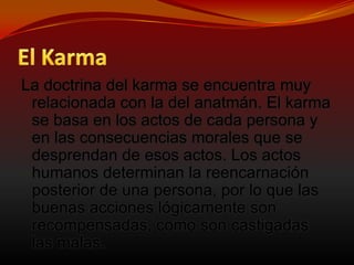 El KarmaLa doctrina del karma se encuentra muy relacionada con la del anatmán. El karma se basa en los actos de cada persona y en las consecuencias morales que se desprendan de esos actos. Los actos humanos determinan la reencarnación posterior de una persona, por lo que las buenas acciones lógicamente son recompensadas, como son castigadas las malas. 