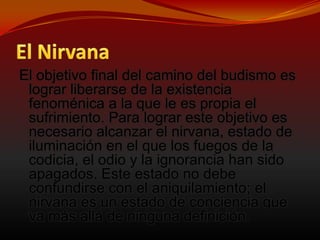 El NirvanaEl objetivo final del camino del budismo es lograr liberarse de la existencia fenoménica a la que le es propia el sufrimiento. Para lograr este objetivo es necesario alcanzar el nirvana, estado de iluminación en el que los fuegos de la codicia, el odio y la ignorancia han sido apagados. Este estado no debe confundirse con el aniquilamiento; el nirvana es un estado de conciencia que va más allá de ninguna definición. 