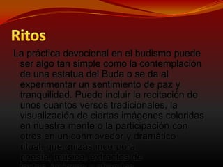 El BudisRitosLa práctica devocional en el budismo puede ser algo tan simple como la contemplación de una estatua del Buda o se da al experimentar un sentimiento de paz y tranquilidad. Puede incluir la recitación de unos cuantos versos tradicionales, la visualización de ciertas imágenes coloridas en nuestra mente o la participación con otros en un conmovedor y dramático ritual, que quizás incorpora poesía, música, extractos de textos, incienso y ofrendas. 