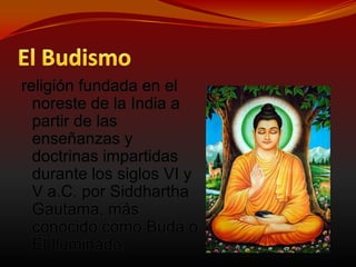 El Budismoreligión fundada en el noreste de la India a partir de las enseñanzas y doctrinas impartidas durante los siglos VI y V a.C. por Siddhartha Gautama, más conocido como Buda o El Iluminado.