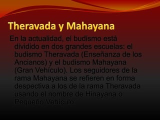 Theravada y MahayanaEn la actualidad, el budismo está dividido en dos grandes escuelas: el budismo Theravada (Enseñanza de los Ancianos) y el budismo Mahayana (Gran Vehículo). Los seguidores de la rama Mahayana se refieren en forma despectiva a los de la rama Theravada usando el nombre de Hinayana o Pequeño Vehículo.
