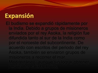 ExpansiónEl budismo se expandió rápidamente por la India. Debido a grupos de misioneros enviados por el rey Asoka, la religión fue difundida tanto al sur de la India como por el noroeste del subcontinente. De acuerdo con escritos del periodo del rey Asoka, también se enviaron grupos de misioneros a recorrer el mar Mediterráneo, aunque sin lograr obtener resultados satisfactorios.