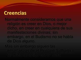 CreenciasNormalmente consideramos que una religión es creer en Dios, o mejor dicho, en creer en cualquiera de sus manifestaciones divinas; sin embargo, en el Budismo no se habla de Dios alguno. Mas sin embargo siguen las enseñanzas de el PrincipeSidharta o tambien conocido como Buda