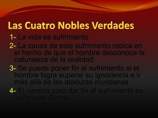 Las Cuatro Nobles Verdades1- La vida es sufrimiento2-La causa de este sufrimiento radica en el hecho de que el hombre desconoce la naturaleza de la realidad3-Se puede poner fin al sufrimiento si el hombre logra superar su ignorancia e ir más allá de las ataduras mundanas4-El camino para dar fin al sufrimiento es la Óctuple Senda 