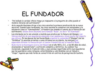EL FUNDADOR "He hallado la verdad. Ahora tengo ya respuesta a la pregunta de cómo puede el hombre librarse del sufrimiento" Acto seguido Gautama dirige a los cinco ascetas la primera predicación de su nueva doctrina. Cuando hubo terminado, los cinco ascetas le rodearon con entusiasmo y le saludaron como el "iluminadísimo", al hombre que enseña el camino de la liberación del sufrimiento.  Desde ahora Gautama será llamado "Buda", es decir "El Iluminado". Los discípulos se le van uniendo a medida que predica por la llanura del Ganges.  Las túnicas azafrán de sus seguidores empiezan a ser populares y dicen mucho del impacto que obtuvo . En las épocas de las lluvias Buda  organiza la comunidad  ("Shanga") de los "bhikkhus" (o ascetas errantes o como diríamos en occidente, los monjes)  que esperaban obtener la liberación por el camino transmitido por el maestro Buda. Buda murió en Kusinagara (cerca del Nepal)  en el año 483 a J.C., a los 80 años de edad, alcanzando el "paranirvana" o extinción completa y definitiva. Su cadáver fue incinerado, siguiendo la tradición india, y sus cenizas repartidas entre sus seguidores que las guardaron como reliquias, enterrándolas y cubriéndolas con un túmulo o "stupa", lugares que más tarde se convertirían en centros de peregrinación budista. 