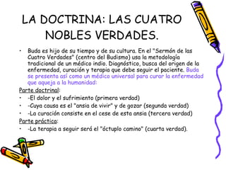 LA DOCTRINA: LAS CUATRO NOBLES VERDADES. Buda es hijo de su tiempo y de su cultura. En el "Sermón de las Cuatro Verdades" (centro del Budismo) usa la metodología tradicional de un médico indio. Diagnóstico, busca del origen de la enfermedad, curación y terapia que debe seguir el paciente.  Buda se presenta así como un médico universal para curar la enfermedad que aqueja a la humanidad:  Parte doctrinal : -El dolor y el sufrimiento (primera verdad) -Cuya causa es el "ansia de vivir" y de gozar (segunda verdad) -La curación consiste en el cese de esta ansia (tercera verdad) Parte práctica : -La terapia a seguir será el "óctuplo camino" (cuarta verdad). 