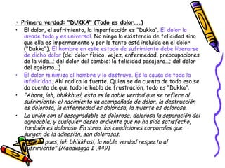 •  Primera verdad: "DUKKA" (Todo es dolor...) El dolor, el sufrimiento, la imperfección es "Dukka".  El dolor lo invade todo y es universal.  No niega la existencia de felicidad sino que ella es impermanente y por lo tanto está incluida en el dolor ("Dukka").  El hombre en este estado de sufrimiento debe liberarse de dicho dolor  (del dolor físico, vejez, enfermedad, preocupaciones de la vida...; del dolor del cambio: la felicidad pasajera...; del dolor del egoísmo...)  El dolor minimiza al hombre y lo destruye. Es la causa de toda la infelicidad.  Ahí radica la fuente. Quien se da cuenta de todo eso se da cuenta de que todo le habla de frustración, todo es "Dukka".  "Ahora, ¡oh, bhikkhus!, esta es la noble verdad que se refiere al sufrimiento: el nacimiento va acompañado de dolor, la destrucción es dolorosa, la enfermedad es dolorosa, la muerte es dolorosa. La unión con el desagradable es dolorosa, dolorosa la separación del agradable; y cualquier deseo ardiente que no ha sido satisfecho, también es doloroso. En suma, las condiciones corporales que surgen de la adhesión, son dolorosas. Esta es pues, ¡oh bhikkhus!, la noble verdad respecto al sufrimiento" (Mahavagga I ,449) 