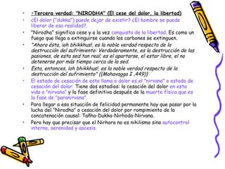• Tercera verdad: "NIRODHA" (El cese del dolor, la libertad) ¿El dolor ("dukka") puede dejar de existir? ¿El hombre se puede liberar de esa realidad?.  "Nirodha" significa cese y a la vez  conquista de la libertad . Es como un fuego que llega a extinguirse cuando los carbones se extinguen.  "Ahora ésta, ¡oh bhikkhus!, es la noble verdad respecto de la destrucción del sufrimiento: Verdaderamente, es la destrucción de las pasiones, de esta sed tan real; es el apartarse, el estar libre, el no detenerse por más tiempo cerca de la sed. Esta, entonces, ¡oh bhikkhus!, es la noble verdad respecto de la destrucción del sufrimiento" ((Mahavagga I ,449)) El estado de cesación de esta llama o dolor es el "nirvana" o estado de cesación del dolor.  Tiene dos estadios: la cesación del dolor  en esta vida o "nirvana"  y la fase definitiva después de la  muerte física que es la fase de "paranirvana". Para llegar a esa situación de felicidad permanente hay que pasar por la lucha del "Nirodha" o cesación del dolor por rompimiento de la concatenación causal: Tañha-Dukka-Nirhoda-Nirvana. Pero hay que precisar que el Nirhora no es nihilismo sino  autocontrol interno, serenidad y ascesis. 