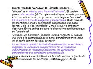 Cuarta verdad: "MAGGA" (El óctuple sendero...) "Magga" es el  camino para llegar al "nirvana ". El camino posee  ocho sendas  (el "óctuple camino") y no es más que una ética de la liberación, un proceder para llegar al "nirvana".  Es un camino lleno de exigencia y moderación . Buda huye de las mortificaciones y penitencias exageradas, que nada logran, y de la vida "instalada" y muelle que te embota y destruye. Entre ambas se abre la alternativa equilibrada que se formula así: "Esta es, ¡oh bhikkhus!, la noble verdad respecto al camino que guía a la destrucción de la pena. Verdaderamente, este es el noble camino óctuple, es decir: La verdadera opinión; la verdadera aspiración; el verdadero lenguaje; el verdadero comportamiento; la verdadera subsistencia; el verdadero esfuerzo; los verdaderos pensamientos y la verdadera contemplación. Esta, entonces, ¡oh bhikkhus!, es la noble verdad respecto de la destitución de las tristezas'. ((Mahavagga I ,449)) 