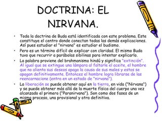 DOCTRINA: EL NIRVANA. Toda la doctrina de Buda está identificada con este problema. Este constituye el centro donde conectan todas las demás explicaciones. Así pues estudiar el "nirvana" es estudiar el budismo. Pero es un término difícil de explicar con claridad. El mismo Buda tuvo que recurrir a parábolas sibilinas para intentar explicarlo. La palabra proviene del brahmanismo hindú y significa  "extinción".   Al igual que se extingue una lámpara al faltarle el aceite, el hombre que no alienta sus deseos apaga la causa de sus males y estos se apagan definitivamente. Entonces el hombre logra librarse de las reencarnacione (entra en un estado de "nirvana"). La  liberación se  puede obtener aquí en  la tierra , en vida ("Nirvana") y se puede obtener más allá de la muerte física del cuerpo una vez alcanzado el primero ("Paranirvana"). Son como dos fases de un mismo proceso, una provisional y otra definitiva. 