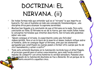 DOCTRINA: EL NIRVANA. (ii) De todas formas más que entender qué es el "nirvana" lo que importa es buscarlo. Por eso el budismo es más una concepción fenomenológica , una disciplina ética para alcanzar la suprema serenidad. Muchos han llegado a la conclusión de que el Nirvana es la nada. Pero esta conclusión es falsa. El Nirvana no es de la tierra; por esa razón fallan todos lo conceptos terrenales que intentan describirlo. Del nirvana sólo podemos saber una cosa:  "Quien consigue el nirvana, lo experimenta como una felicidad indescriptible. Pero si en la hora de la muerte el deseo todavía influye sobre el hombre, éste no consigue llegar al Nirvana, sino que los elementos agregados que constituyen su cuerpo pasan a formar otro cuerpo que ha de vivir nuevamente y volver a sufrir" Todo esto entendió Gautama en la iluminación recibida bajo el árbol Pippala. Al principio guardó para sí estos conocimientos, pero más tarde sintió el impulso de compartir con otros hombres la verdad salvadora. Pasados unos días después de la iluminación Gautama se fue a Benarés. En un parque de la ciudad santa encontró a aquellos cinco. 