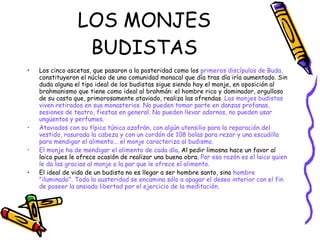 LOS MONJES BUDISTAS Los cinco ascetas, que pasaron a la posteridad como los  primeros discípulos de Buda,  constituyeron el núcleo de una comunidad monacal que día tras día iría aumentado. Sin duda alguna el tipo ideal de los budistas sigue siendo hoy el monje, en oposición al brahmanismo que tiene como ideal al brahmán: el hombre rico y dominador, orgulloso de su casta que, primorosamente ataviado, realiza las ofrendas.  Los monjes budistas viven retirados en sus monasterios. No pueden tomar parte en danzas profanas, sesiones de teatro, fiestas en general. No pueden llevar adornos, no pueden usar ungüentos y perfumes.  Ataviados con su típica túnica azafrán, con algún utensilio para la reparación del vestido, rasurada la cabeza y con un cordón de 108 bolas para rezar y una escudilla para mendigar el alimento... el monje caracteriza al budismo. El monje ha de mendigar el alimento de cada día . Al pedir limosna hace un favor al laico pues le ofrece ocasión de realizar una buena obra.  Por esa razón es el laico quien le da las gracias al monje a la par que le ofrece el alimento. El ideal de vida de un budista no es llegar a ser hombre santo, sino  hombre "iluminado". Toda la austeridad se encamina sólo a apagar el deseo interior con el fin de poseer la ansiada libertad por el ejercicio de la meditación. 