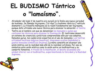EL BUDISMO Tántrico o "lamaísmo“.   Alrededor del siglo V de nuestra era surgió en la India una nueva variedad de budismo. Se llamaba Vajrayana, ("el rayo") o budismo tántrico ("vehículo diamante"). La filosofía mahayana es la razón fundamental del Vajrayana, aunque éste utilizaba una nueva técnica para alcanzar la salvación:  el  tantra. Tantra es el nombre con que se denominan  los manuales o guías que contienen las técnicas para alcanzar la Iluminación.  E1  tantrismo  desarrolló un sistema de creencias y prácticas comprendidas sólo por sus adeptos, llamados gurus, los cuales eran expertos en el uso de manuales.  Los tantras utilizaban hechizos mágicos (mantras), diagramas ocultos (mándalas) y gestos manuales simbólicos (mudras).  La meta consistía en alcanzar una unión mística con la realidad más allá de la realidad cotidiana. Por eso se simboliza esta unión mística como la unión entre un bodhisattvas y su consorte femenino.  A través de la meditación, el devoto alcanzaba una unidad interior con el bodhisattva, experimentando la felicidad y la Realidad Suprema. 