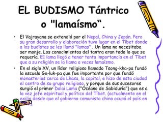 EL BUDISMO Tántrico o "lamaísmo“. El Vajrayana se extendió por el  Nepal, China y Japón. Pero su gran desarrollo y elaboración tuvo lugar en el Tíbet donde a los budistas se les llamó "lamas"  . Un lama no necesitaba ser monje. Los conocimientos del tantra eran todo lo que se requería.  E1 lama llegó a tener tanta importancia en el Tíbet que a su religión se la llama a veces lamaísmo.   En el siglo XV, un líder religioso llamado Tsong-kha-pa fundó la escuela Ge-luk-pa que fue importante por que fundó  monasterios cerca de Lhasa, la capital, e hizo de esta ciudad el centro de su grupo religioso , y porque de sus sucesores surgió el primer  Dalai Lama  ("Océano de Sabiduría") que es a  la vez jefe espiritual y político del Tíbet.   (actualmente en el exilio desde que el gobierno comunista chino ocupó el país en 1959). 