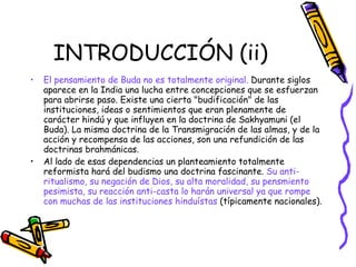 INTRODUCCIÓN (ii) El pensamiento de Buda no es totalmente original.  Durante siglos aparece en la India una lucha entre concepciones que se esfuerzan para abrirse paso. Existe una cierta "budificación" de las instituciones, ideas o sentimientos que eran plenamente de carácter hindú y que influyen en la doctrina de Sakhyamuni (el Buda). La misma doctrina de la Transmigración de las almas, y de la acción y recompensa de las acciones, son una refundición de las doctrinas brahmánicas. Al lado de esas dependencias un planteamiento totalmente reformista hará del budismo una doctrina fascinante.  Su anti-ritualismo, su negación de Dios, su alta moralidad, su pensmiento pesimista, su reacción anti-casta lo harán universal ya que rompe con muchas de las instituciones hinduístas  (típicamente nacionales). 