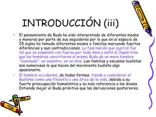 INTRODUCCIÓN (iii) El pensamiento de Buda ha sido interpretado de diferentes modos y maneras por parte de sus seguidores por lo que en el espacio de 25 siglos ha tomado diferentes modos o familias marcando fuertes diferencias y aun contradicciones.  La fascinación que ejerció fue tal que se expandió con fuerza por toda Asia y saltó al Japón hizo que los hombres convirtieran al mismo Buda de un mero hombre "iluminado", un maestro, en un dios.  Las familias y escuelas budistas son numerosas lo que hacen del movimiento budista algo apasionante. El hombre occidental , de todas formas,  tiende a considerar el Budismo como una filosofía o una ética de la vida,  debido a su fuerte preocupación humanística y su nula referencia a los dioses. Entiende mejor el Buda primitivo que las derivaciones posteriores. 