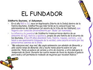 EL FUNDADOR Siddharta Gautama, el Sakyamuni. En el año  563 a J.C . nace en Kapilavastu (Norte de la India) dentro de la familia Gautama, Siddhartha que más tarde se le conocería por los sobrenombres de Sakhyamuni (el asceta de la tribu de los Sakhyas),  que llegará a ser conocido universalmente por "Buda" (el iluminado).   La infancia y la juventud  de Siddharta transcurrieron dentro de un  ambiente de lujo, molicie y opulencia , propio de una familia de la alcurnia de los Gautama.  A los 29 años abandonó todo, familia, riqueza, carrera... y se lanzó a una apasionante búsqueda de la verdad, como asceta errante por los polvorientos caminos de la India. "Me educaron mal, muy mal. Me ungía solamente con sándalo de Benarés, y sólo vestís telas de Benarés. Día y noche tenía abierta sobre mí una sombrilla. Tenía un palacio de verano y otro de invierno, y otro más para la temporada de lluvia. Durante los cuatro meses de lluvia no dejaba el palacio para nada y allí permanecía rodeado de mujeres que tocaban música."   