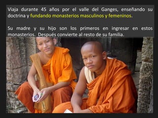 Viaja durante 45 años por el valle del Ganges, enseñando su
doctrina y fundando monasterios masculinos y femeninos.
Su madre y su hijo son los primeros en ingresar en estos
monasterios. Después convierte al resto de su familia.
 