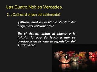 Las Cuatro Nobles Verdades.
2. ¿Cuál es el origen del sufrimiento?
¿Ahora, cuál es la Noble Verdad del
origen del sufrimiento?
Es el deseo, unido al placer y la
lujuria, lo que da lugar a que se
produzca en la vida la repetición del
sufrimiento.
 