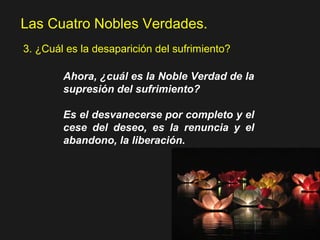 Las Cuatro Nobles Verdades.
3. ¿Cuál es la desaparición del sufrimiento?
Ahora, ¿cuál es la Noble Verdad de la
supresión del sufrimiento?
Es el desvanecerse por completo y el
cese del deseo, es la renuncia y el
abandono, la liberación.
 