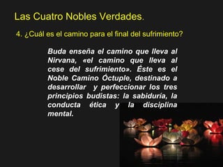 Las Cuatro Nobles Verdades.
4. ¿Cuál es el camino para el final del sufrimiento?
Buda enseña el camino que lleva al
Nirvana, «el camino que lleva al
cese del sufrimiento». Éste es el
Noble Camino Óctuple, destinado a
desarrollar y perfeccionar los tres
principios budistas: la sabiduría, la
conducta ética y la disciplina
mental.
 