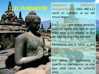 1. EL FUNDADOR
Sakyamuni Siddhartha
Gautama Buddha (563- 486 a.C)
nació en Lumbini, al sur del
actual Nepal.
Era príncipe por doble derecho,
pues su padre era rajá de una
tribu local y su madre, la hija
del rajá de una tribu cercana.
Pertenecía, por lo tanto, a una
casta social guerrera, muy
elevada.
Sus datos de nacimiento y
muerte no son seguros; se cree
que vivió cerca de ochenta
años.
 