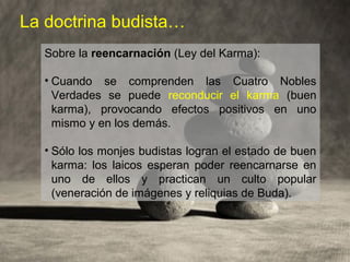 La doctrina budista…
Sobre la reencarnación (Ley del Karma):
• Cuando se comprenden las Cuatro Nobles
Verdades se puede reconducir el karma (buen
karma), provocando efectos positivos en uno
mismo y en los demás.
• Sólo los monjes budistas logran el estado de buen
karma: los laicos esperan poder reencarnarse en
uno de ellos y practican un culto popular
(veneración de imágenes y reliquias de Buda).
 