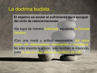 La doctrina budista…
El objetivo es anular el sufrimiento para escapar
del ciclo de reencarnaciones:
•Se logra de manera individual, siguiendo el Óctuple
Sendero.
•Con una moral y actitud responsable; los actos
deben ser reflexionados, conscientes y voluntarios.
No sólo importa la acción, sino también la intención,
pues lo que yo hago afecta al equilibrio de todo.
 