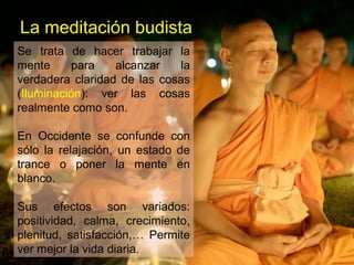 La meditación budista
Se trata de hacer trabajar la
mente para alcanzar la
verdadera claridad de las cosas
(Iluminación): ver las cosas
realmente como son.
En Occidente se confunde con
sólo la relajación, un estado de
trance o poner la mente en
blanco.
Sus efectos son variados:
positividad, calma, crecimiento,
plenitud, satisfacción,… Permite
ver mejor la vida diaria.
 