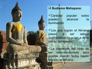  Budismo Mahayana:
Carácter popular: todos
pueden alcanzar la
Iluminación
Los que logran el Nirvana
pasan a ser sabios
(bodhisattvas) y guían a otros
por su compasión.
La liberación del ciclo de
las reencarnaciones será
posible cuando todos hayan
logrado el Nirvana.
 