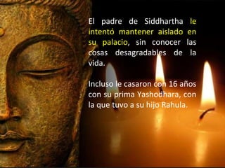 El padre de Siddhartha le
intentó mantener aislado en
su palacio, sin conocer las
cosas desagradables de la
vida.
Incluso le casaron con 16 años
con su prima Yashodhara, con
la que tuvo a su hijo Rahula.
 